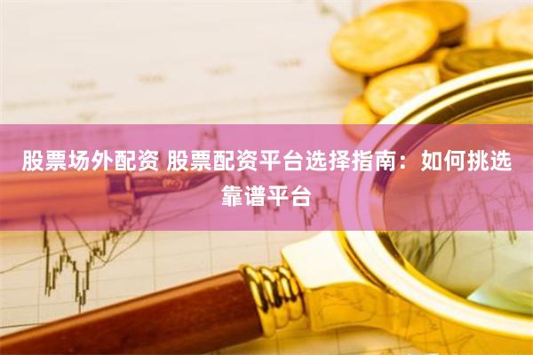 股票场外配资 股票配资平台选择指南：如何挑选靠谱平台
