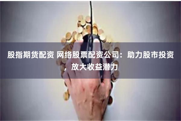 股指期货配资 网络股票配资公司：助力股市投资，放大收益潜力