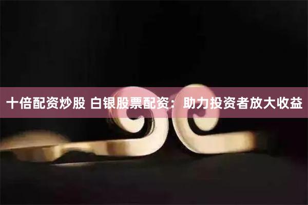 十倍配资炒股 白银股票配资：助力投资者放大收益