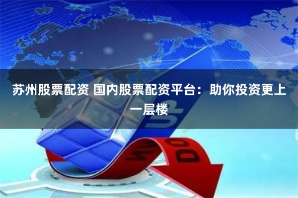 苏州股票配资 国内股票配资平台：助你投资更上一层楼