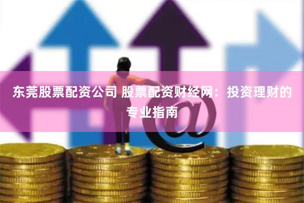 东莞股票配资公司 股票配资财经网：投资理财的专业指南
