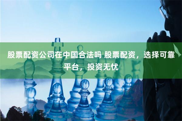 股票配资公司在中国合法吗 股票配资，选择可靠平台，投资无忧