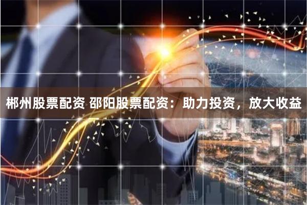 郴州股票配资 邵阳股票配资：助力投资，放大收益