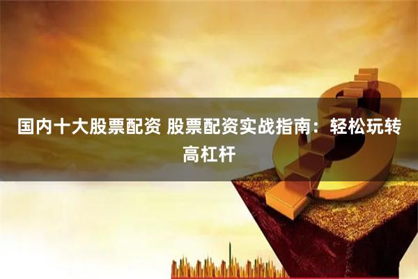 国内十大股票配资 股票配资实战指南：轻松玩转高杠杆