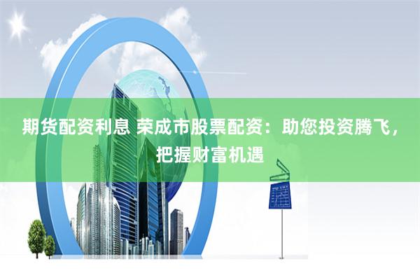 期货配资利息 荣成市股票配资：助您投资腾飞，把握财富机遇
