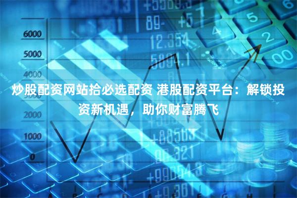 炒股配资网站拾必选配资 港股配资平台：解锁投资新机遇，助你财富腾飞