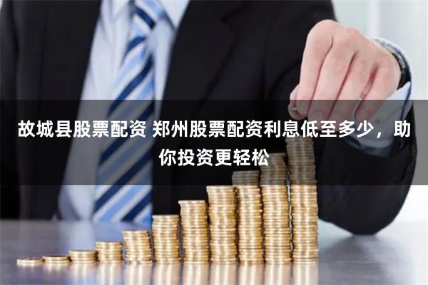 故城县股票配资 郑州股票配资利息低至多少，助你投资更轻松