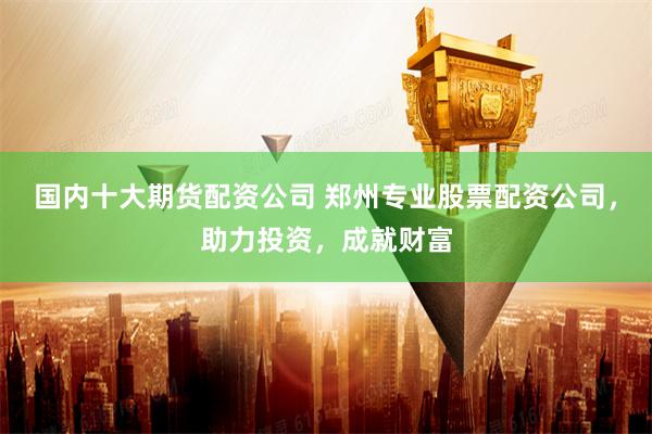 国内十大期货配资公司 郑州专业股票配资公司，助力投资，成就财富